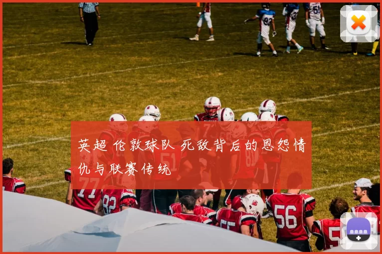 英超 伦敦球队 死敌背后的恩怨情仇与联赛传统