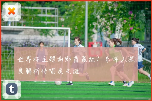 世界杯主题曲哪首最红?乐评人深度解析传唱度之谜