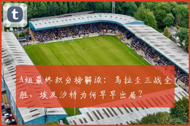A组最终积分榜解读：乌拉圭三战全胜，埃及沙特为何早早出局？
