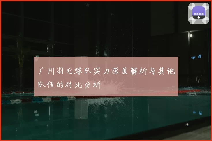 广州羽毛球队实力深度解析与其他队伍的对比分析