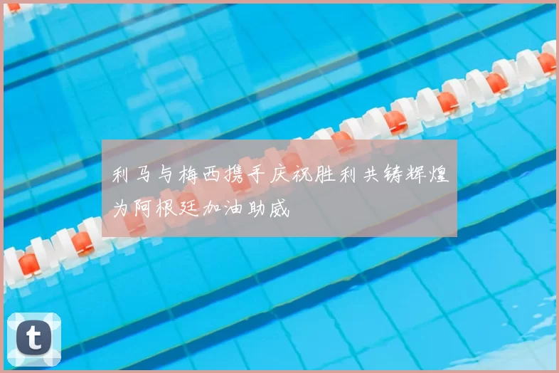 利马与梅西携手庆祝胜利共铸辉煌为阿根廷加油助威