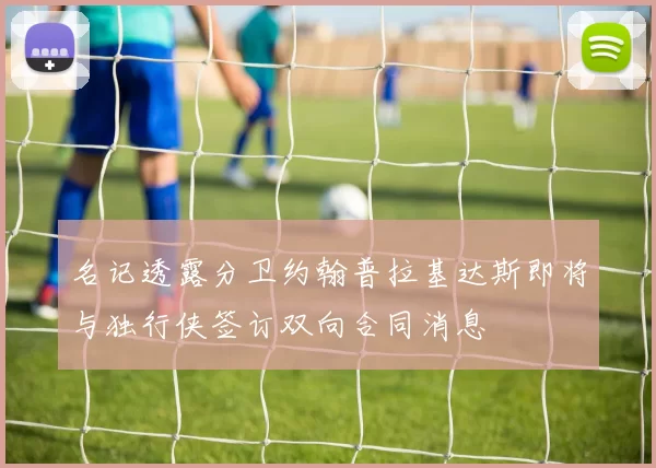 名记透露分卫约翰普拉基达斯即将与独行侠签订双向合同消息