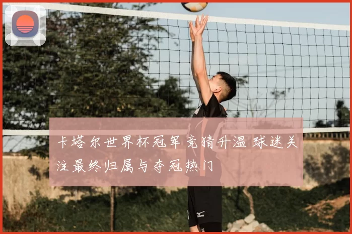 卡塔尔世界杯冠军竞猜升温 球迷关注最终归属与夺冠热门