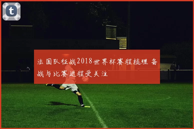 法国队征战2018世界杯赛程梳理 备战与比赛进程受关注