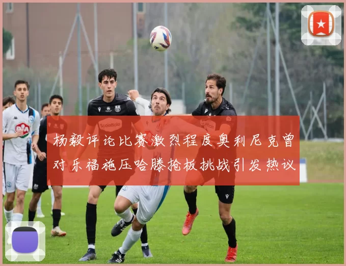 杨毅评论比赛激烈程度奥利尼克曾对乐福施压哈滕抢板挑战引发热议