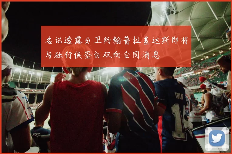 名记透露分卫约翰普拉基达斯即将与独行侠签订双向合同消息
