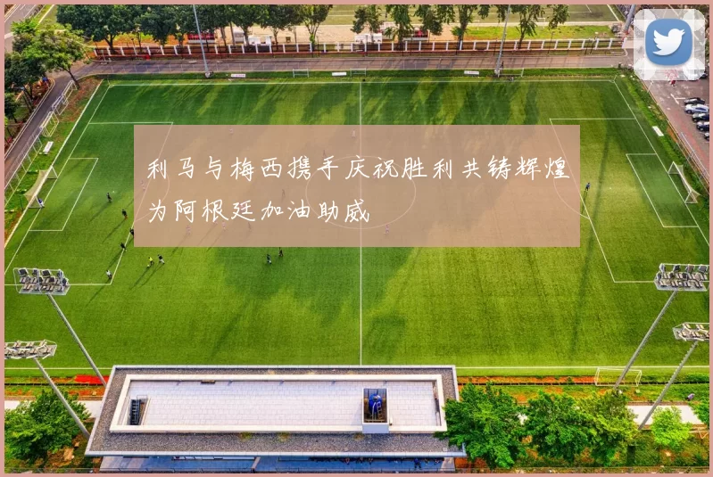 利马与梅西携手庆祝胜利共铸辉煌为阿根廷加油助威