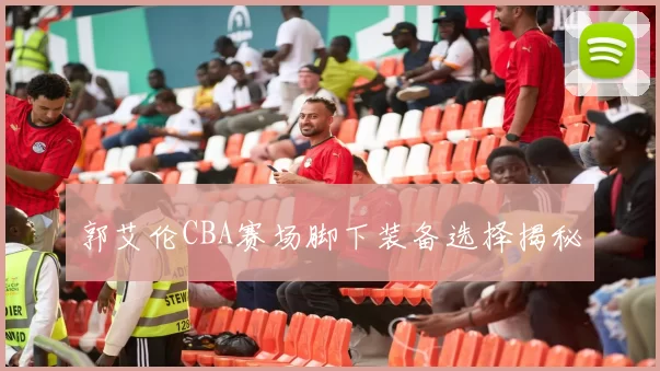 郭艾伦CBA赛场脚下装备选择揭秘