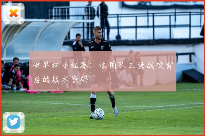 世界杯小组赛:法国队三场战役背后的战术密码