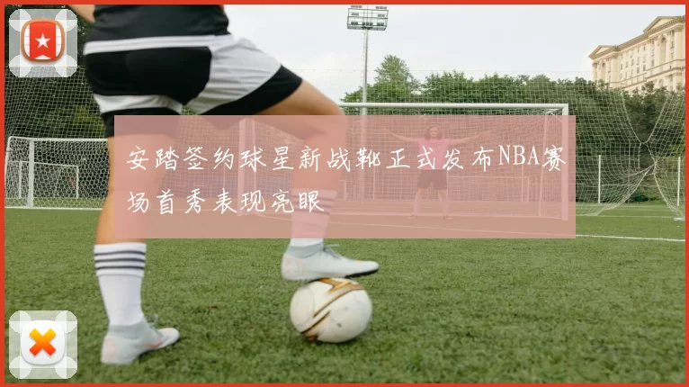安踏签约球星新战靴正式发布NBA赛场首秀表现亮眼