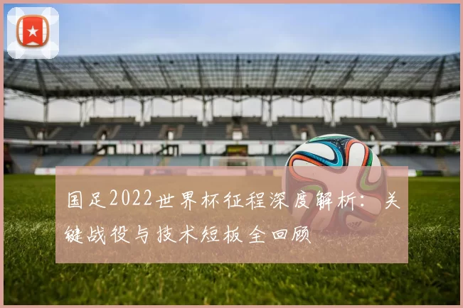 国足2022世界杯征程深度解析：关键战役与技术短板全回顾