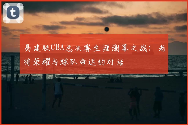 易建联CBA总决赛生涯谢幕之战：老将荣耀与球队命运的对话