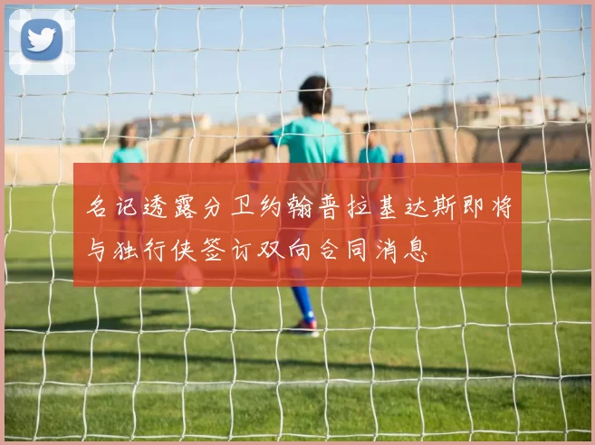 名记透露分卫约翰普拉基达斯即将与独行侠签订双向合同消息