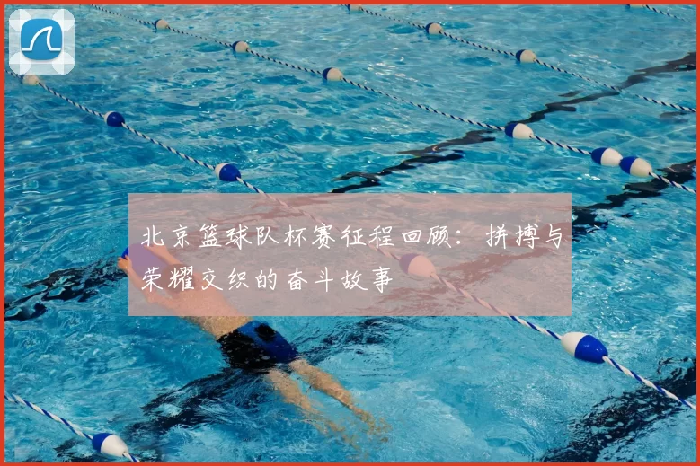 北京篮球队杯赛征程回顾：拼搏与荣耀交织的奋斗故事
