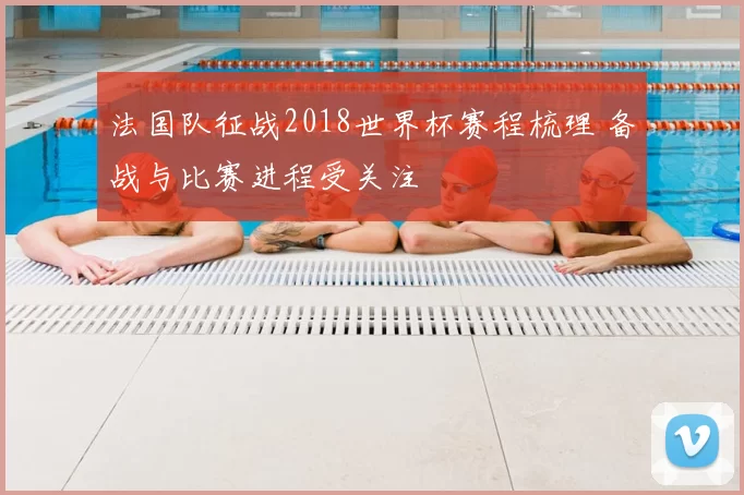 法国队征战2018世界杯赛程梳理 备战与比赛进程受关注