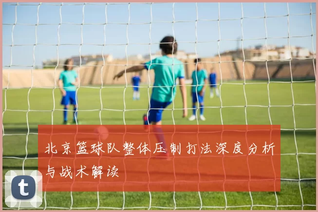 北京篮球队整体压制打法深度分析与战术解读