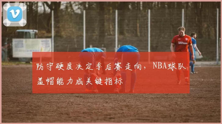 防守硬度决定季后赛走向,NBA球队盖帽能力成关键指标