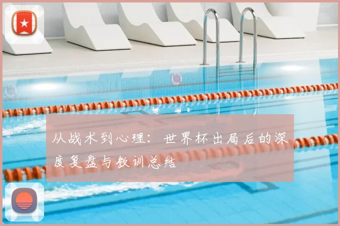从战术到心理：世界杯出局后的深度复盘与教训总结