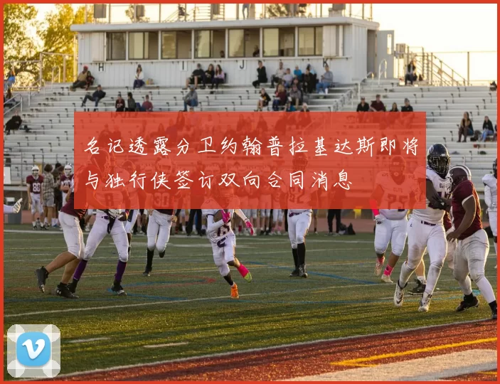 名记透露分卫约翰普拉基达斯即将与独行侠签订双向合同消息