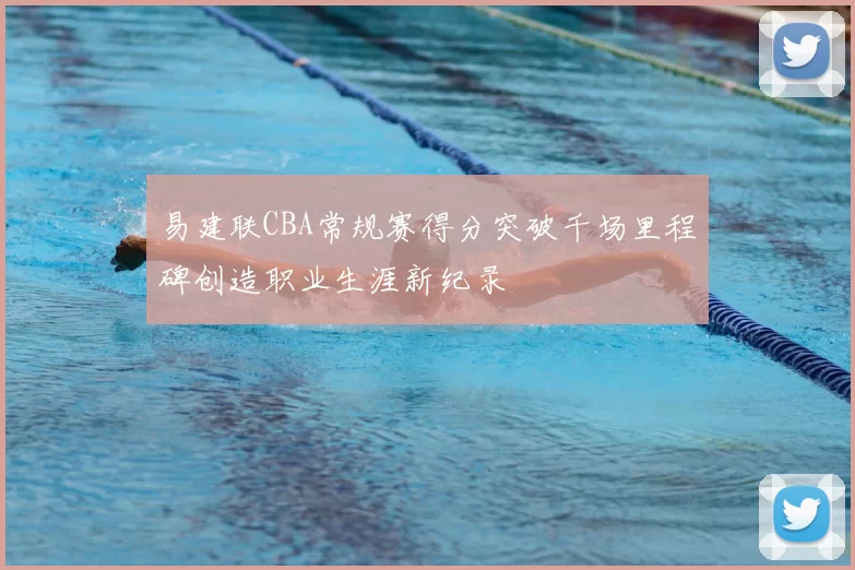 易建联CBA常规赛得分突破千场里程碑创造职业生涯新纪录