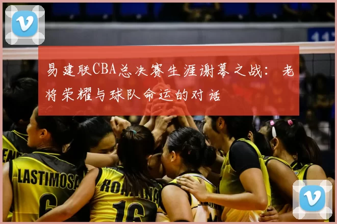 易建联CBA总决赛生涯谢幕之战：老将荣耀与球队命运的对话