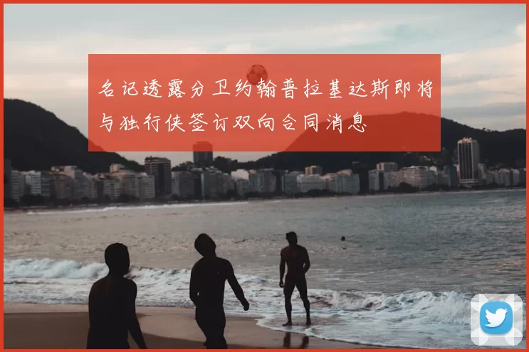 名记透露分卫约翰普拉基达斯即将与独行侠签订双向合同消息