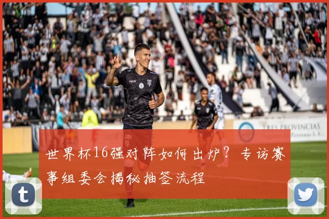 世界杯16强对阵如何出炉？专访赛事组委会揭秘抽签流程