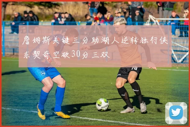 詹姆斯关键三分助湖人逆转独行侠东契奇空砍30分三双