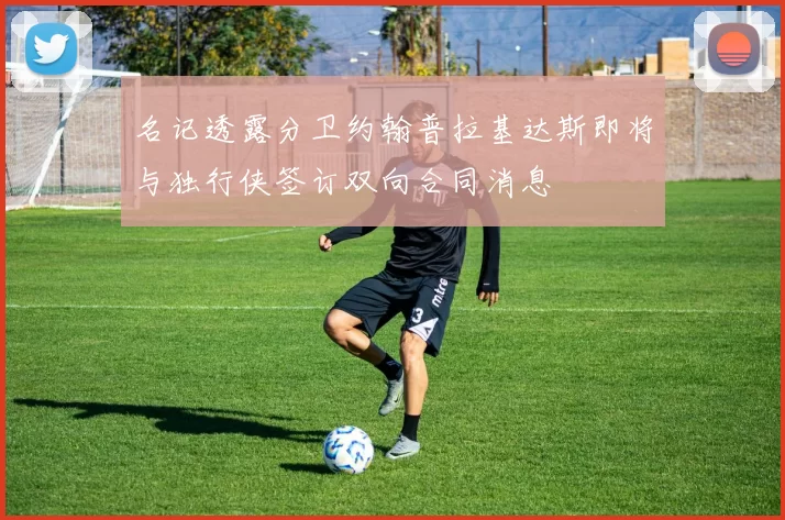 名记透露分卫约翰普拉基达斯即将与独行侠签订双向合同消息