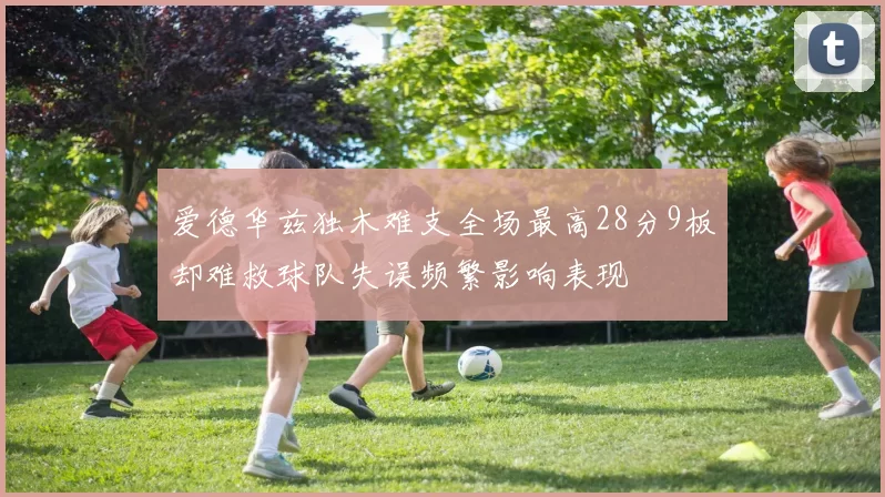 爱德华兹独木难支全场最高28分9板却难救球队失误频繁影响表现