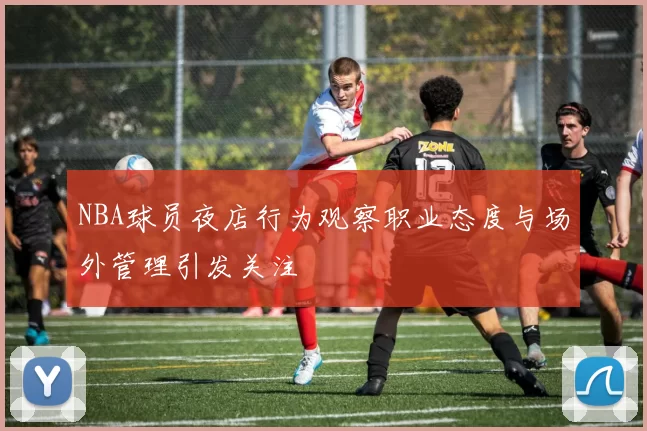 NBA球员夜店行为观察职业态度与场外管理引发关注