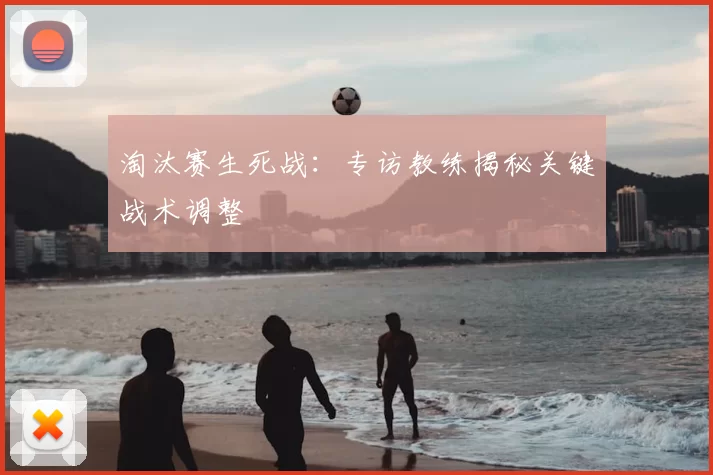 淘汰赛生死战：专访教练揭秘关键战术调整