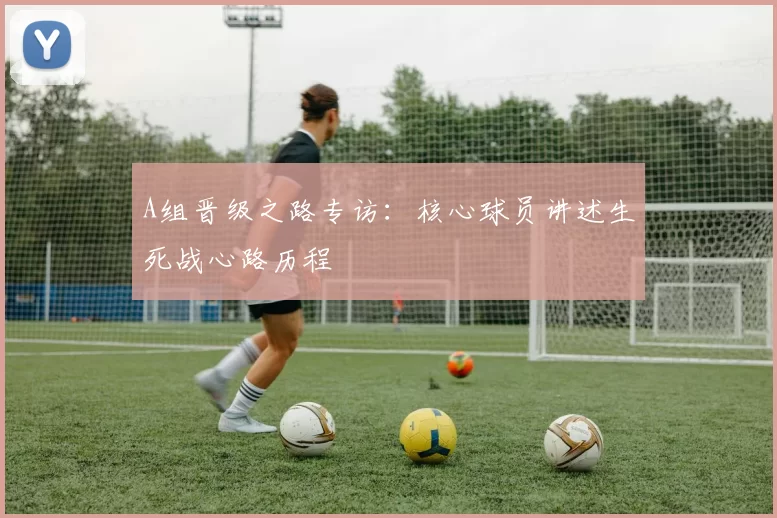 A组晋级之路专访：核心球员讲述生死战心路历程
