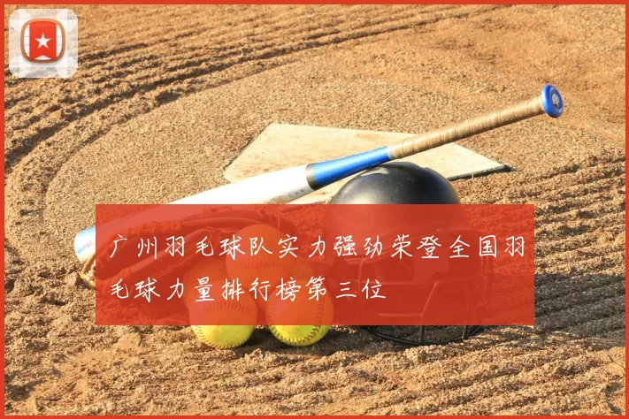 广州羽毛球队实力强劲荣登全国羽毛球力量排行榜第三位