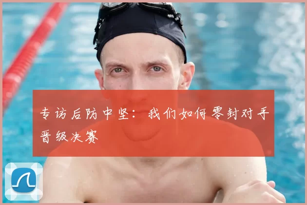 专访后防中坚:我们如何零封对手晋级决赛