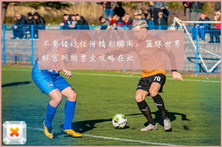 不要错过任何精彩瞬间，篮球世界杯官网购票全攻略在此