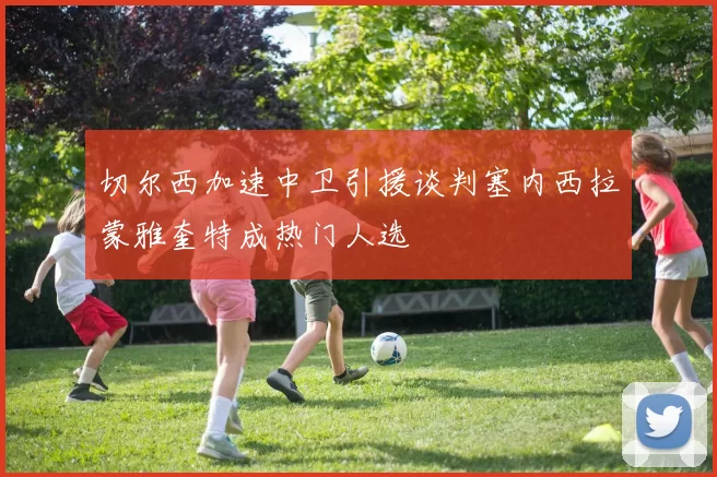 切尔西加速中卫引援谈判塞内西拉蒙雅奎特成热门人选