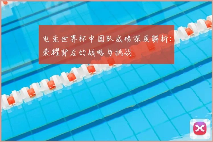 电竞世界杯中国队成绩深度解析:荣耀背后的战略与挑战
