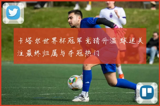 卡塔尔世界杯冠军竞猜升温 球迷关注最终归属与夺冠热门
