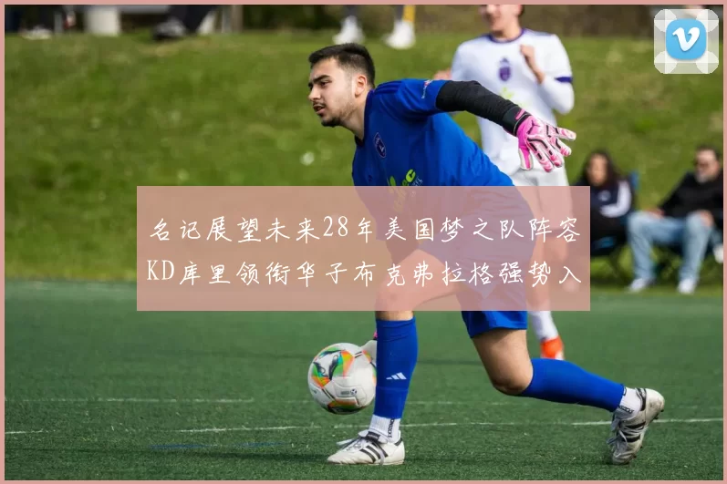 名记展望未来28年美国梦之队阵容KD库里领衔华子布克弗拉格强势入选