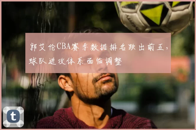 郭艾伦CBA赛季数据排名跌出前五，球队进攻体系面临调整