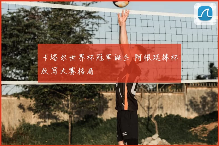 卡塔尔世界杯冠军诞生 阿根廷捧杯改写大赛格局