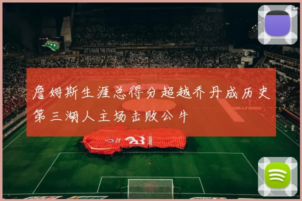 詹姆斯生涯总得分超越乔丹成历史第三湖人主场击败公牛