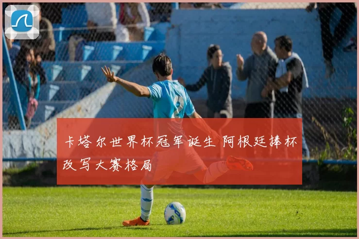 卡塔尔世界杯冠军诞生 阿根廷捧杯改写大赛格局