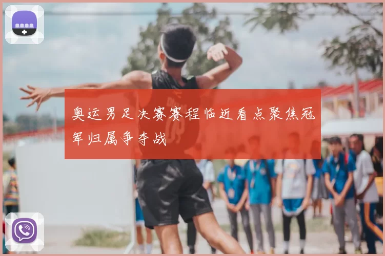 奥运男足决赛赛程临近看点聚焦冠军归属争夺战