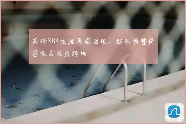 周琦NBA生涯再遇困境，球队调整阵容深度或成转机