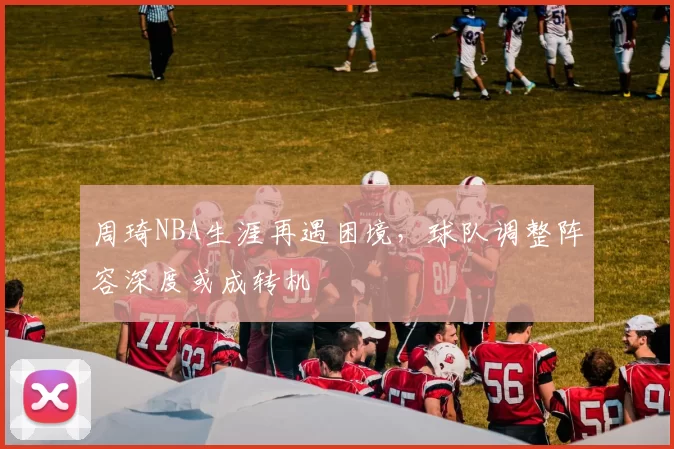 周琦NBA生涯再遇困境，球队调整阵容深度或成转机