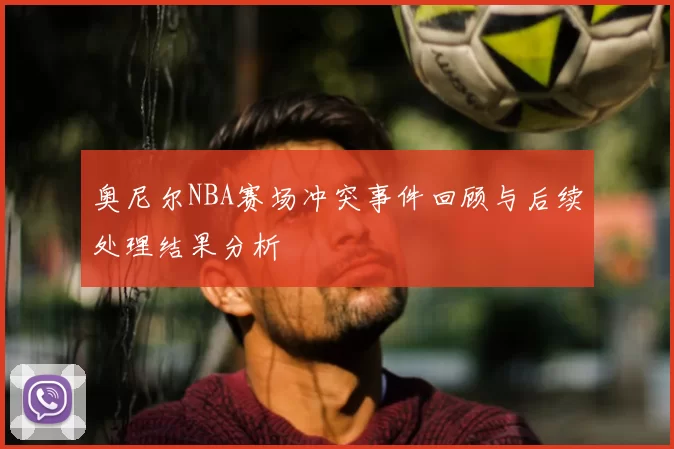 奥尼尔NBA赛场冲突事件回顾与后续处理结果分析