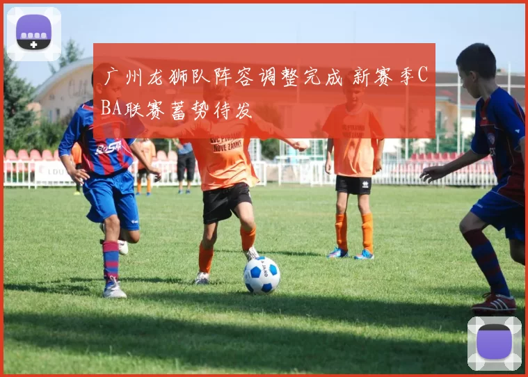 广州龙狮队阵容调整完成 新赛季CBA联赛蓄势待发
