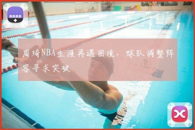 周琦NBA生涯再遇困境，球队调整阵容寻求突破
